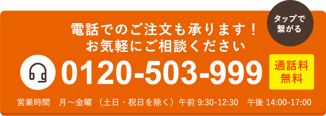 【通話料無料】電話でのご注文も承ります！お気軽にご相談ください TEL.0120-503-999 営業時間 月-土曜 9:30〜18:00（日・祝日除く）