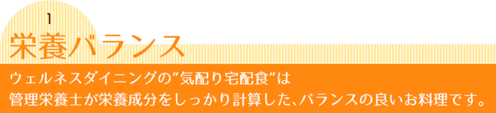 秘密1 栄養バランス ウェルネスダイニングの”気配り宅配食”は管理栄養士が栄養成分をしっかり計算した、バランスの良いお料理です。