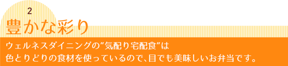 秘密2 豊かな彩り ウェルネスダイニングの”気配り宅配食”は色とりどりの食材を使っているので、目でも美味しいお弁当です。