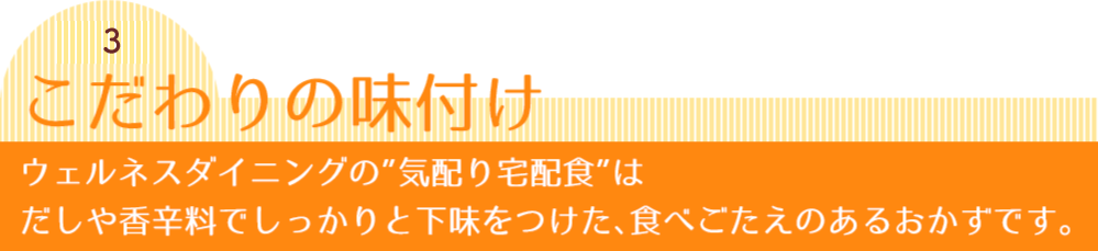 秘密3 こだわりの味付け ウェルネスダイニングの”気配り宅配食”はだしや香辛料でしっかりと下味をつけた、食べごたえのあるおかずです。