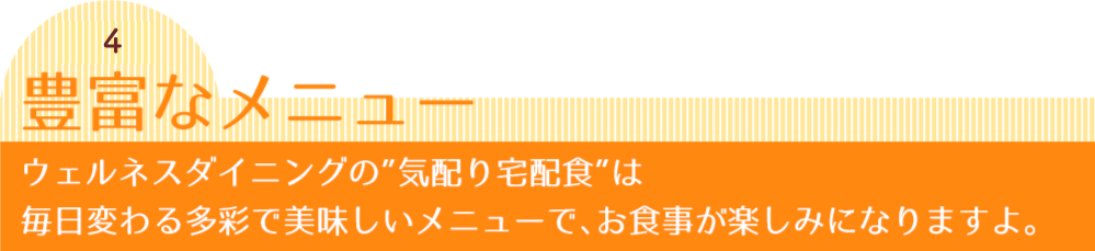 秘密4 豊富なメニュー ウェルネスダイニングの”気配り宅配食”は毎日変わる多彩で美味しいメニューで、お食事が楽しみになりますよ。