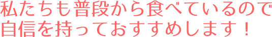 私たちも普段から食べているので自信を持っておすすめします！