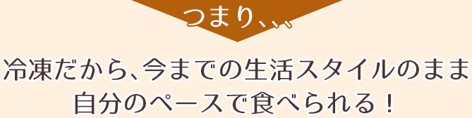 つまり、、、冷凍だから、今までの生活スタイルのまま自分のペースで食べられる！